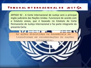 ARTIGO 92 - A Corte Internacional de Justiça será o principal órgão judiciário das Nações Unidas. Funcionará de acordo com o Estatuto anexo, que é baseado no Estatuto da Corte Permanente de Justiça Internacional e faz parte integrante da presente Carta. Tribunal internacional de justiça As ações discutidas na Assembleia se transformam em recomendações às nações integrantes. 