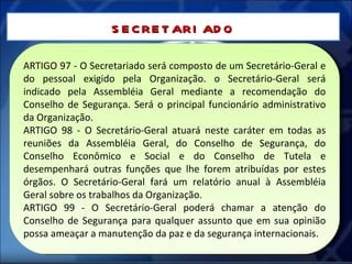 ARTIGO 97 - O Secretariado será composto de um Secretário-Geral e do pessoal exigido pela Organização. o Secretário-Geral será indicado pela Assembléia Geral mediante a recomendação do Conselho de Segurança. Será o principal funcionário administrativo da Organização. ARTIGO 98 - O Secretário-Geral atuará neste caráter em todas as reuniões da Assembléia Geral, do Conselho de Segurança, do Conselho Econômico e Social e do Conselho de Tutela e desempenhará outras funções que lhe forem atribuídas por estes órgãos. O Secretário-Geral fará um relatório anual à Assembléia Geral sobre os trabalhos da Organização. ARTIGO 99 - O Secretário-Geral poderá chamar a atenção do Conselho de Segurança para qualquer assunto que em sua opinião possa ameaçar a manutenção da paz e da segurança internacionais. SECRETARIADO 