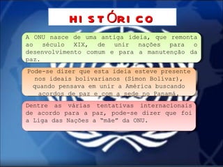 A ONU nasce de uma antiga ideia, que remonta ao século XIX, de unir nações para o desenvolvimento comum e para a manutenção da paz. HISTÓRICO Pode-se dizer que esta ideia esteve presente nos ideais bolivarianos (Símon Bolívar), quando pensava em unir a América buscando acordos de paz e com a sede no Panamá. Dentre as várias tentativas internacionais de acordo para a paz, pode-se dizer que foi a Liga das Nações a “mãe” da ONU. 