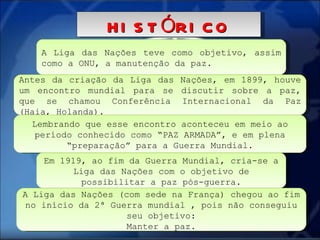 A Liga das Nações teve como objetivo, assim como a ONU, a manutenção da paz.  HISTÓRICO Antes da criação da Liga das Nações, em 1899, houve um encontro mundial para se discutir sobre a paz, que se chamou Conferência Internacional da Paz (Haia, Holanda). Lembrando que esse encontro aconteceu em meio ao período conhecido como “PAZ ARMADA”, e em plena “preparação” para a Guerra Mundial. Em 1919, ao fim da Guerra Mundial, cria-se a Liga das Nações com o objetivo de possibilitar a paz pós-guerra. A Liga das Nações (com sede na França) chegou ao fim no início da 2ª Guerra mundial , pois não conseguiu seu objetivo: Manter a paz.  