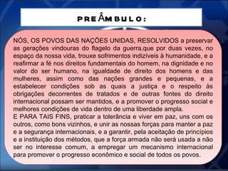 PREÂMBULO: NÓS, OS POVOS DAS NAÇÕES UNIDAS, RESOLVIDOS a preservar as gerações vindouras do flagelo da guerra,que por duas vezes, no espaço da nossa vida, trouxe sofrimentos indizíveis à humanidade, e a reafirmar a fé nos direitos fundamentais do homem, na dignidade e no valor do ser humano, na igualdade de direito dos homens e das mulheres, assim como das nações grandes e pequenas, e a estabelecer condições sob as quais a justiça e o respeito às obrigações decorrentes de tratados e de outras fontes do direito internacional possam ser mantidos, e a promover o progresso social e melhores condições de vida dentro de uma liberdade ampla. E PARA TAIS FINS, praticar a tolerância e viver em paz, uns com os outros, como bons vizinhos, e unir as nossas forças para manter a paz e a segurança internacionais, e a garantir, pela aceitação de princípios e a instituição dos métodos, que a força armada não será usada a não ser no interesse comum, a empregar um mecanismo internacional para promover o progresso econômico e social de todos os povos. 