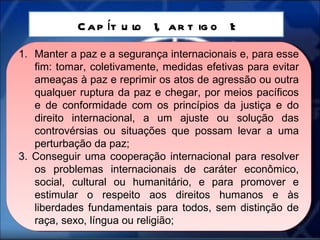 Capítulo 1, artigo 1: Manter a paz e a segurança internacionais e, para esse fim: tomar, coletivamente, medidas efetivas para evitar ameaças à paz e reprimir os atos de agressão ou outra qualquer ruptura da paz e chegar, por meios pacíficos e de conformidade com os princípios da justiça e do direito internacional, a um ajuste ou solução das controvérsias ou situações que possam levar a uma perturbação da paz; 3. Conseguir uma cooperação internacional para resolver os problemas internacionais de caráter econômico, social, cultural ou humanitário, e para promover e estimular o respeito aos direitos humanos e às liberdades fundamentais para todos, sem distinção de raça, sexo, língua ou religião; 