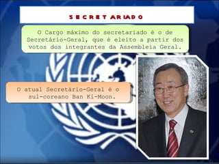 O Cargo máximo do secretariado é o de Secretário-Geral, que é eleito a partir dos votos dos integrantes da Assembleia Geral. secretariado O atual Secretário-Geral é o sul-coreano Ban Ki-Moon. 