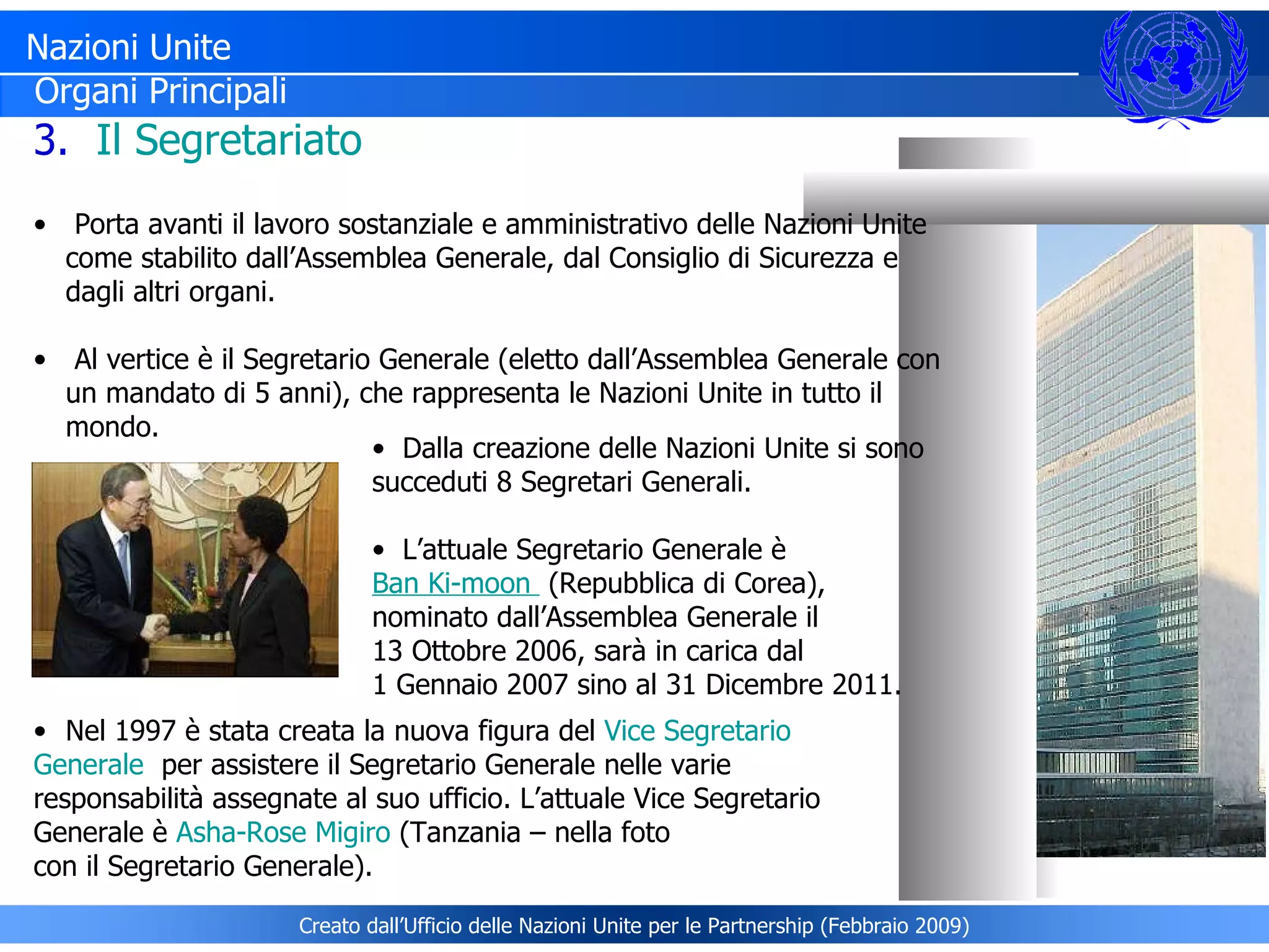 Nazioni Unite Organi Principali 3.  Il Segretariato Porta avanti il lavoro sostanziale e amministrativo delle Nazioni Unite come stabilito dall’Assemblea Generale, dal Consiglio di Sicurezza e dagli altri organi. Al vertice è il Segretario Generale (eletto dall’Assemblea Generale con un mandato di 5 anni), che rappresenta le Nazioni Unite in tutto il mondo.  Nel 1997 è stata creata la nuova figura del  Vice Segretario  Generale   per assistere il Segretario Generale nelle varie  responsabilità assegnate al suo ufficio. L’attuale Vice Segretario  Generale è  Asha-Rose Migiro  (Tanzania – nella foto  con il Segretario Generale). Dalla creazione delle Nazioni Unite si sono succeduti 8 Segretari Generali. L’attuale Segretario Generale è  Ban Ki-moon    (Repubblica di Corea),  nominato dall’Assemblea Generale il  13 Ottobre 2006, sarà in carica dal  1 Gennaio 2007 sino al 31 Dicembre 2011.  Creato dall’Ufficio delle Nazioni Unite per le Partnership (Febbraio 2009) 