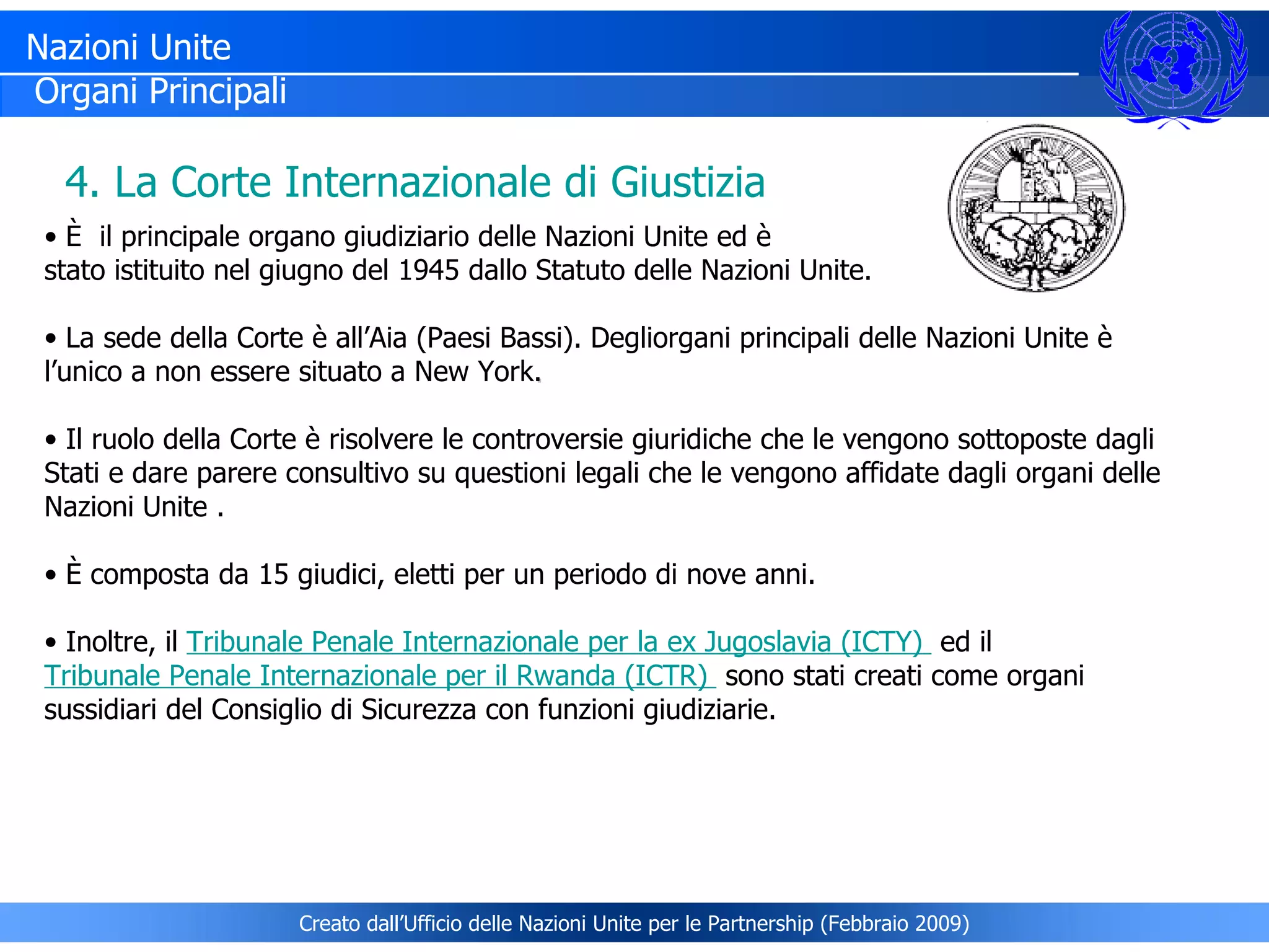 È  il principale organo giudiziario delle Nazioni Unite ed è  stato istituito nel giugno del 1945 dallo Statuto delle Nazioni Unite.  La sede della Corte è all’Aia (Paesi Bassi). Degliorgani principali delle Nazioni Unite è l’unico a non essere situato a New York . Il ruolo della Corte è risolvere le controversie giuridiche che le vengono sottoposte dagli Stati e dare parere consultivo su questioni legali che le vengono affidate dagli organi delle Nazioni Unite . È composta da 15 giudici, eletti per un periodo di nove anni. Inoltre, il  Tribunale Penale Internazionale per la ex Jugoslavia (ICTY)    ed il  Tribunale Penale Internazionale per il Rwanda  (ICTR)   sono stati creati come organi sussidiari del Consiglio di Sicurezza con funzioni giudiziarie. 4. La Corte Internazionale di Giustizia Nazioni Unite Organi Principali Creato dall’Ufficio delle Nazioni Unite per le Partnership (Febbraio 2009) 