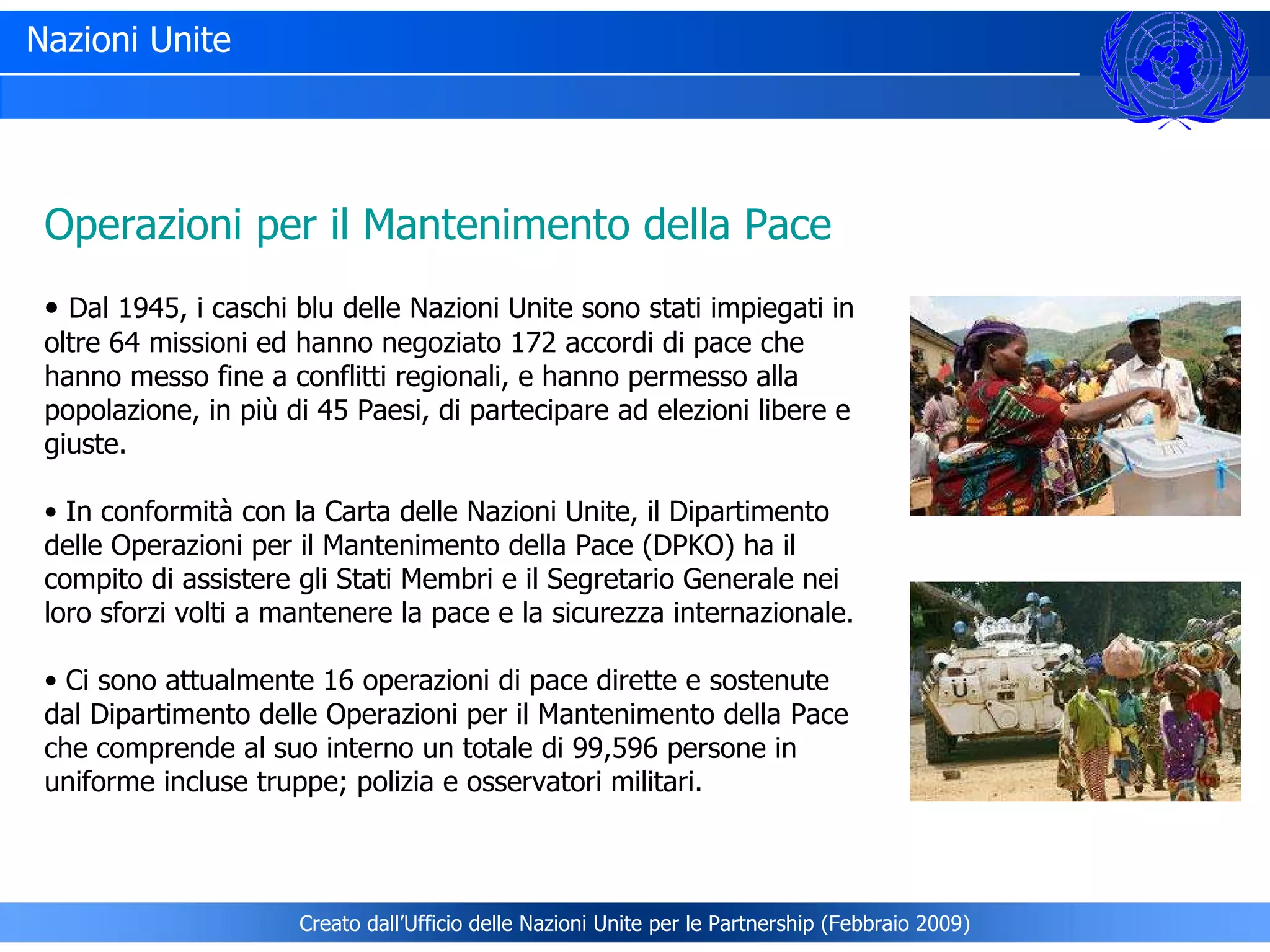 Nazioni Unite Operazioni per il Mantenimento della Pace Dal 1945, i caschi blu delle Nazioni Unite sono stati impiegati in oltre 64 missioni ed hanno negoziato 172 accordi di pace che hanno messo fine a conflitti regionali, e hanno permesso alla popolazione, in più di 45 Paesi, di partecipare ad elezioni libere e giuste.  In conformità con la Carta delle Nazioni Unite, il Dipartimento delle Operazioni per il Mantenimento della Pace (DPKO) ha il compito di assistere gli Stati Membri e il Segretario Generale nei loro sforzi volti a mantenere la pace e la sicurezza internazionale. Ci sono attualmente 16 operazioni di pace dirette e sostenute dal Dipartimento delle Operazioni per il Mantenimento della Pace che comprende al suo interno un totale di 99,596 persone in uniforme incluse truppe; polizia e osservatori militari. Creato dall’Ufficio delle Nazioni Unite per le Partnership (Febbraio 2009) 