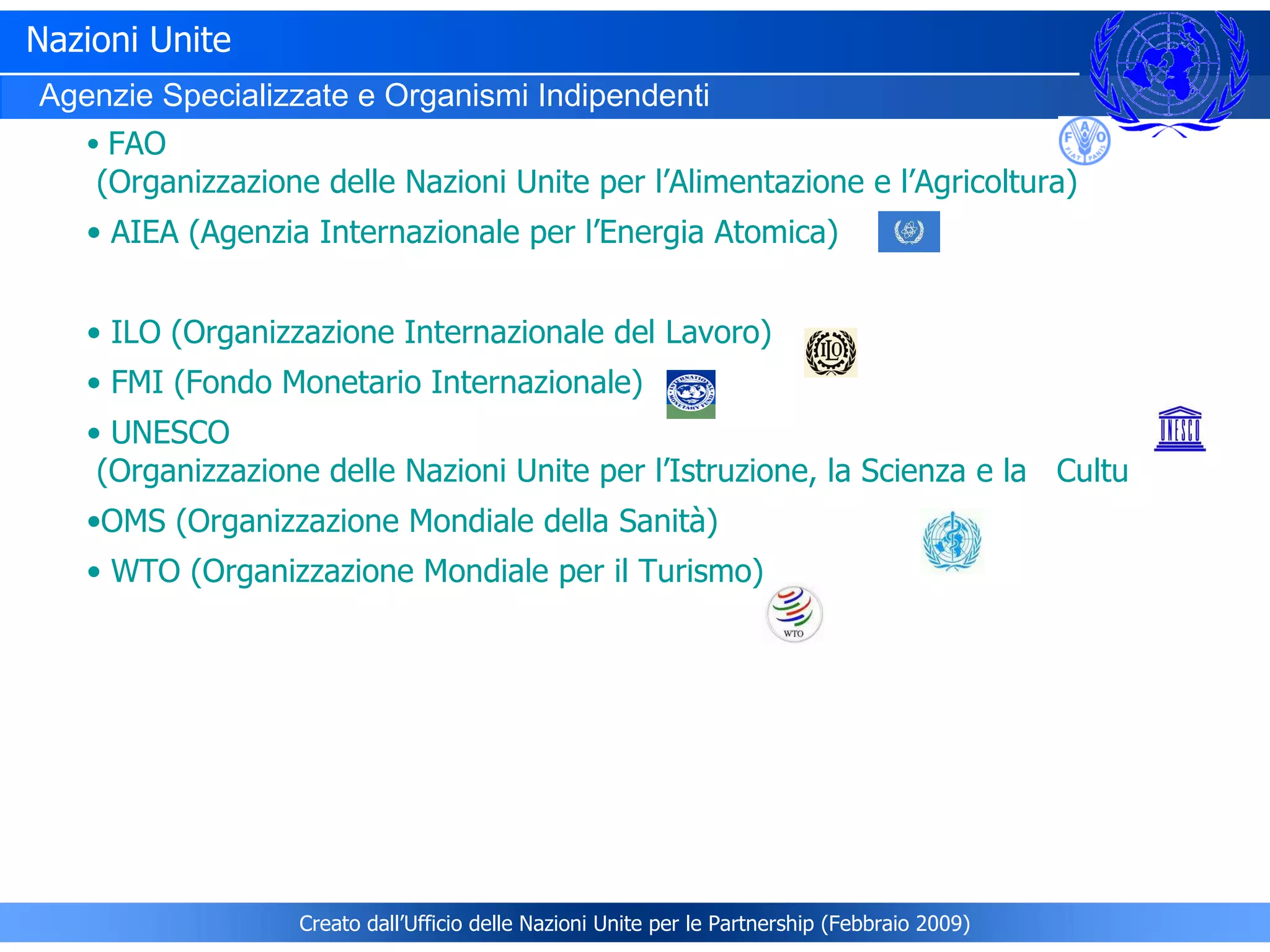 Nazioni Unite Agenzie Specializzate e Organismi Indipendenti   FAO  (Organizzazione delle Nazioni Unite per l’Alimentazione e l’Agricoltura)  AIEA  (Agenzia Internazionale per l’Energia Atomica)   ILO  (Organizzazione Internazionale del Lavoro)   FMI  (Fondo Monetario Internazionale)  UNESCO  (Organizzazione delle Nazioni Unite per l’Istruzione, la Scienza e la   Cultura) OMS  (Organizzazione Mondiale della Sanità)	  WTO  (Organizzazione Mondiale per il Turismo) Creato dall’Ufficio delle Nazioni Unite per le Partnership (Febbraio 2009) 