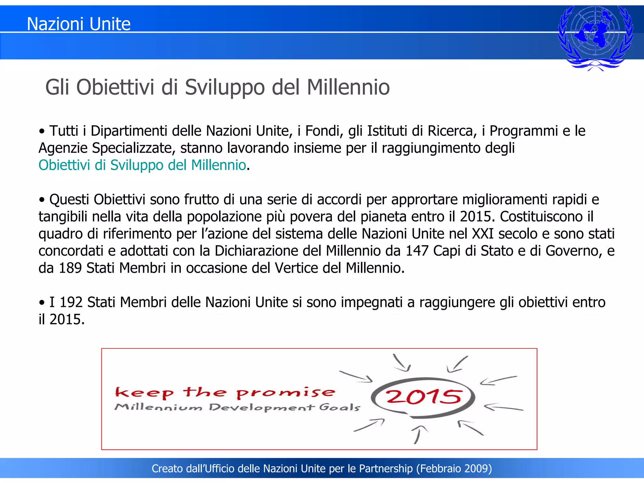 Tutti i Dipartimenti delle Nazioni Unite, i Fondi, gli Istituti di Ricerca, i Programmi e le Agenzie Specializzate, stanno lavorando insieme per il raggiungimento degli  Obiettivi di Sviluppo del Millennio . Questi Obiettivi sono frutto di una serie di accordi per apprortare miglioramenti rapidi e tangibili nella vita della popolazione più povera del pianeta entro il 2015. Costituiscono il quadro di riferimento per l’azione del sistema delle Nazioni Unite nel XXI secolo e sono stati concordati e adottati con la Dichiarazione del Millennio da 147 Capi di Stato e di Governo, e da 189 Stati Membri in occasione del Vertice del Millennio.  I 192 Stati Membri delle Nazioni Unite si sono impegnati a raggiungere gli obiettivi entro il 2015. Gli Obiettivi di Sviluppo del Millennio Nazioni Unite Creato dall’Ufficio delle Nazioni Unite per le Partnership (Febbraio 2009) 