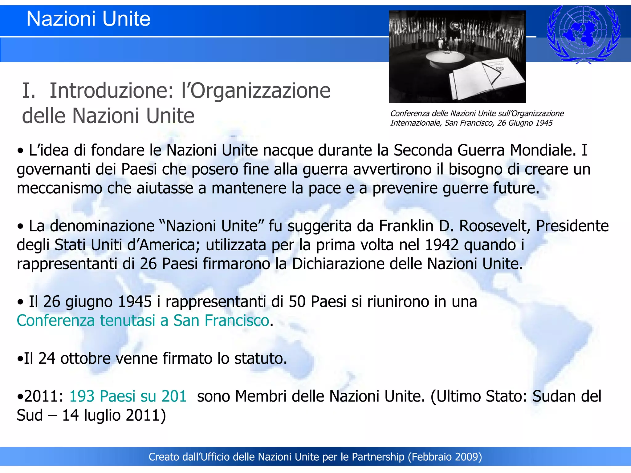 L’idea di fondare le Nazioni Unite nacque durante la Seconda Guerra Mondiale. I governanti dei Paesi che posero fine alla guerra avvertirono il bisogno di creare un meccanismo che aiutasse a mantenere la pace e a prevenire guerre future. La denominazione “Nazioni Unite” fu suggerita da Franklin D. Roosevelt, Presidente degli Stati Uniti d’America; utilizzata per la prima volta nel 1942 quando i rappresentanti di 26 Paesi firmarono la Dichiarazione delle Nazioni Unite.  Il 26 giugno 1945 i rappresentanti di 50 Paesi si riunirono in una  Conferenza tenutasi a San Francisco .  Il 24 ottobre venne firmato lo statuto. 2011:  193 Paesi su 201    sono Membri delle Nazioni Unite. (Ultimo Stato: Sudan del Sud – 14 luglio 2011) Nazioni Unite  I.  Introduzione: l’Organizzazione delle Nazioni Unite Conferenza delle Nazioni Unite sull’Organizzazione Internazionale, San Francisco, 26 Giugno 1945 Creato dall’Ufficio delle Nazioni Unite per le Partnership (Febbraio 2009) 