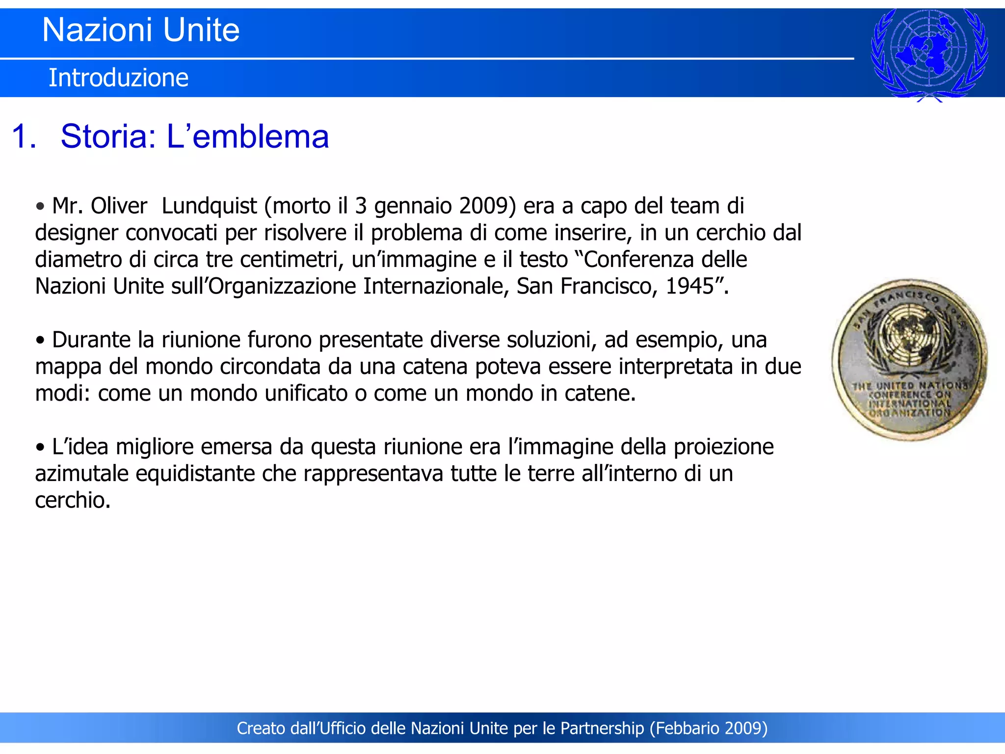 Nazioni Unite  Introduzione Storia: L’emblema Mr. Oliver  Lundquist (morto il 3 gennaio 2009) era a capo del team di designer convocati per risolvere il problema di come inserire, in un cerchio dal diametro di circa tre centimetri, un’immagine e il testo “Conferenza delle Nazioni Unite sull’Organizzazione Internazionale, San Francisco, 1945”. Durante la riunione furono presentate diverse soluzioni, ad esempio, una mappa del mondo circondata da una catena poteva essere interpretata in due modi: come un mondo unificato o come un mondo in catene.  L’idea migliore emersa da questa riunione era l’immagine della proiezione azimutale equidistante che rappresentava tutte le terre all’interno di un cerchio.   Creato dall’Ufficio delle Nazioni Unite per le Partnership (Febbario 2009) 