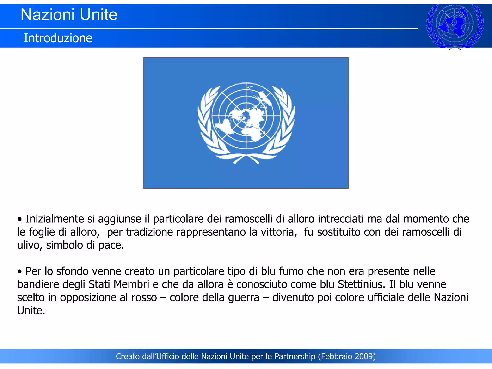 Nazioni Unite  Introduzione Inizialmente si aggiunse il particolare dei ramoscelli di alloro intrecciati ma dal momento che le foglie di alloro,  per tradizione rappresentano la vittoria,  fu sostituito con dei ramoscelli di ulivo, simbolo di pace.   Per lo sfondo venne creato un particolare tipo di blu fumo che non era presente nelle bandiere degli Stati Membri e che da allora è conosciuto come blu Stettinius. Il blu venne scelto in opposizione al rosso – colore della guerra – divenuto poi colore ufficiale delle Nazioni Unite.   Creato dall’Ufficio delle Nazioni Unite per le Partnership (Febbraio 2009) 