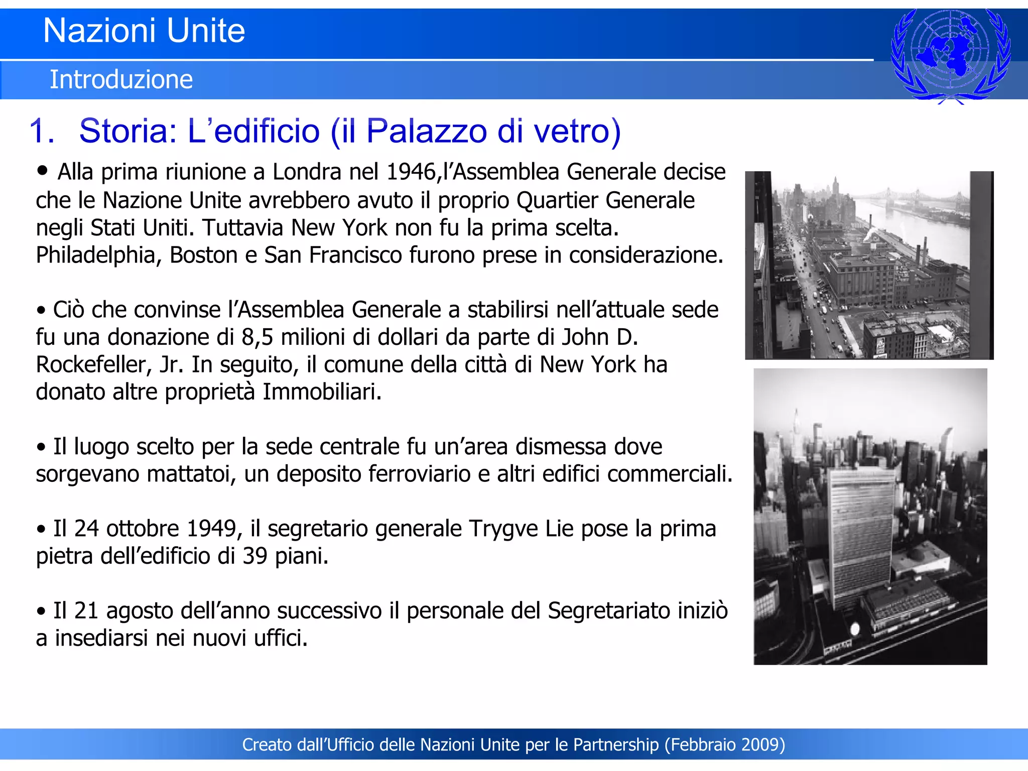Nazioni Unite  Introduzione Storia: L’edificio (il Palazzo di vetro) Alla prima riunione a Londra nel 1946,l’Assemblea Generale decise che le Nazione Unite avrebbero avuto il proprio Quartier Generale negli Stati Uniti. Tuttavia New York non fu la prima scelta. Philadelphia, Boston e San Francisco furono prese in considerazione.   Ciò che convinse l’Assemblea Generale a stabilirsi nell’attuale sede fu una donazione di 8,5 milioni di dollari da parte di John D. Rockefeller, Jr. In seguito, il comune della città di New York ha donato altre proprietà Immobiliari.  Il luogo scelto per la sede centrale fu un’area dismessa dove sorgevano mattatoi, un deposito ferroviario e altri edifici commerciali. Il 24 ottobre 1949, il segretario generale Trygve Lie pose la prima pietra dell’edificio di 39 piani.   Il 21 agosto dell’anno successivo il personale del Segretariato iniziò a insediarsi nei nuovi uffici.  Creato dall’Ufficio delle Nazioni Unite per le Partnership (Febbraio 2009) 