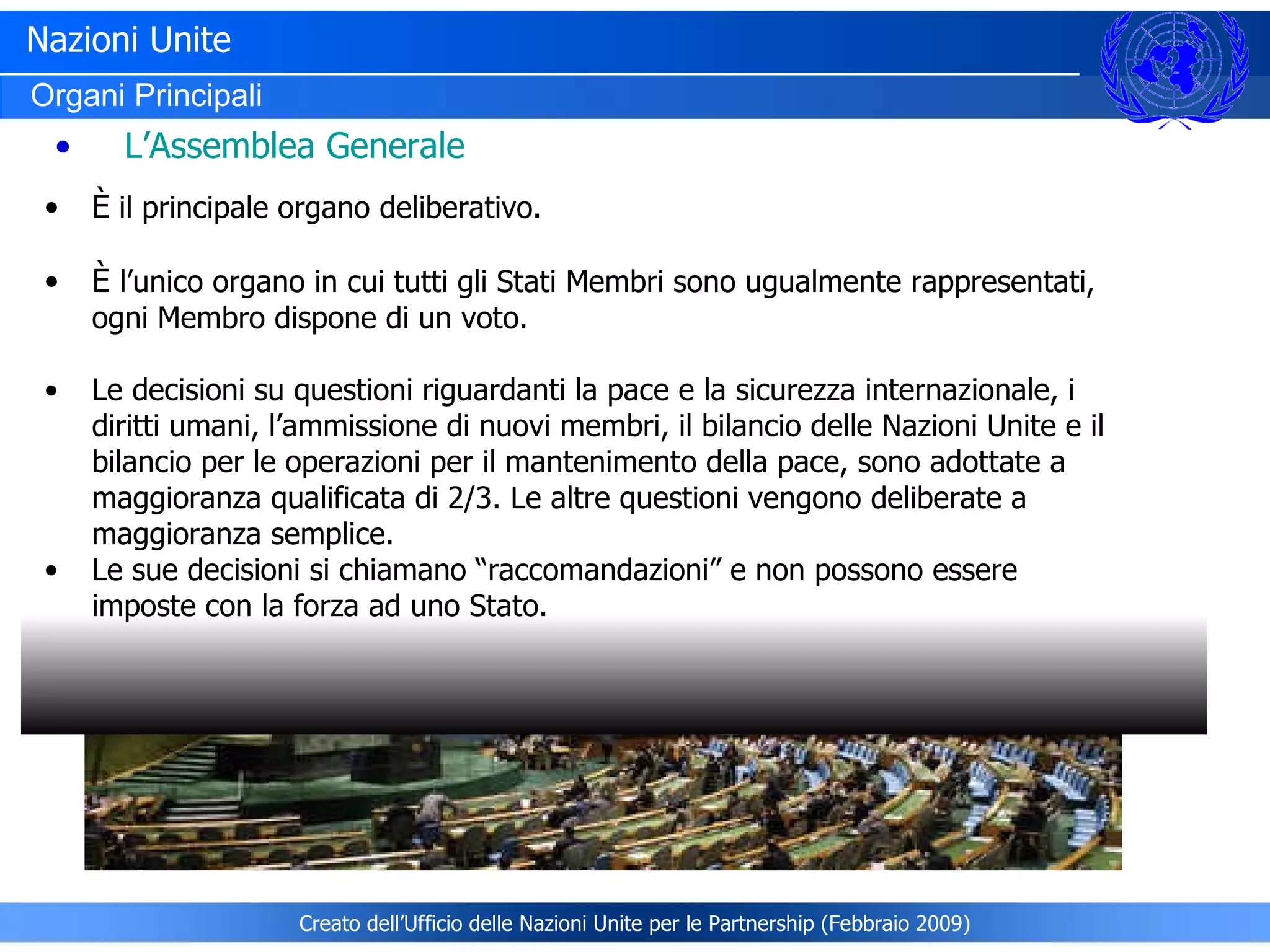 Nazioni Unite Organi Principali È  il principale organo deliberativo . È   l’unico organo in cui tutti gli Stati Membri sono ugualmente rappresentati, ogni Membro dispone di un voto. Le decisioni su questioni riguardanti la pace e la sicurezza internazionale, i diritti umani, l’ammissione di nuovi membri, il bilancio delle Nazioni Unite e il bilancio per le operazioni per il mantenimento della pace, sono adottate a maggioranza qualificata di 2/3. Le altre questioni vengono deliberate a maggioranza semplice. Le sue decisioni si chiamano “raccomandazioni” e non possono essere imposte con la forza ad uno Stato. L’Assemblea Generale Creato dell’Ufficio delle Nazioni Unite per le Partnership (Febbraio 2009) 