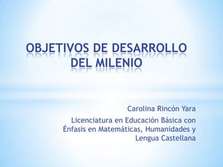 OBJETIVOS DE DESARROLLO
       DEL MILENIO


                       Carolina Rincón Yara
       Licenciatura en Educación Básica con
     Énfasis en Matemáticas, Humanidades y
                          Lengua Castellana
 