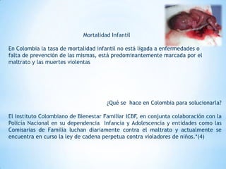 Mortalidad Infantil

En Colombia la tasa de mortalidad infantil no está ligada a enfermedades o
falta de prevención de las mismas, está predominantemente marcada por el
maltrato y las muertes violentas




                                      ¿Qué se hace en Colombia para solucionarla?

El Instituto Colombiano de Bienestar Familiar ICBF, en conjunta colaboración con la
Policía Nacional en su dependencia Infancia y Adolescencia y entidades como las
Comisarias de Familia luchan diariamente contra el maltrato y actualmente se
encuentra en curso la ley de cadena perpetua contra violadores de niños.*(4)
 