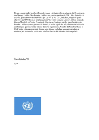 Desde a sua criação, tem havido controvérsia e críticas sobre a actuação da Organização
das Nações Unidas. Nos Estados Unidos, um grande opositor da ONU foi a John Birch
Society, que começou a campanha "get US out of the UN", em 1959, alegando que o
objectivo da ONU foi o de estabelecer um "Governo Mundial Único". Após a Segunda
Guerra Mundial, o Comité Francês de Libertação Nacional não foi reconhecido pelos
Estados Unidos como o governo da França, e assim o país foi inicialmente excluído das
conferências que visavam à criação da nova organização. Charles de Gaulle criticou a
ONU e não estava convencido de que uma aliança global de segurança ajudaria a
manter a paz no mundo, preferindo a defesa directa dos tratados entre os países.




Tiago Fatuda nº30

12º3
 