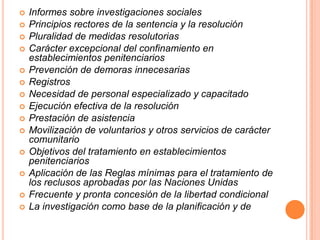    Informes sobre investigaciones sociales
   Principios rectores de la sentencia y la resolución
   Pluralidad de medidas resolutorias
   Carácter excepcional del confinamiento en
    establecimientos penitenciarios
   Prevención de demoras innecesarias
   Registros
   Necesidad de personal especializado y capacitado
   Ejecución efectiva de la resolución
   Prestación de asistencia
   Movilización de voluntarios y otros servicios de carácter
    comunitario
   Objetivos del tratamiento en establecimientos
    penitenciarios
   Aplicación de las Reglas mínimas para el tratamiento de
    los reclusos aprobadas por las Naciones Unidas
   Frecuente y pronta concesión de la libertad condicional
   La investigación como base de la planificación y de
 