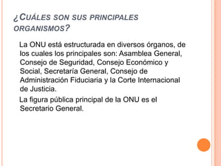¿CUÁLES SON SUS PRINCIPALES
ORGANISMOS?

 La ONU está estructurada en diversos órganos, de
 los cuales los principales son: Asamblea General,
 Consejo de Seguridad, Consejo Económico y
 Social, Secretaría General, Consejo de
 Administración Fiduciaria y la Corte Internacional
 de Justicia.
 La figura pública principal de la ONU es el
 Secretario General.
 