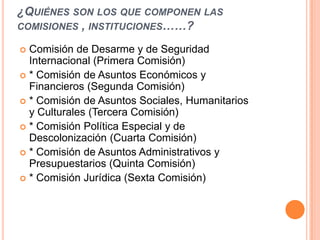 ¿QUIÉNES SON LOS QUE COMPONEN LAS
COMISIONES , INSTITUCIONES……?

 Comisión de Desarme y de Seguridad
  Internacional (Primera Comisión)
 * Comisión de Asuntos Económicos y
  Financieros (Segunda Comisión)
 * Comisión de Asuntos Sociales, Humanitarios
  y Culturales (Tercera Comisión)
 * Comisión Política Especial y de
  Descolonización (Cuarta Comisión)
 * Comisión de Asuntos Administrativos y
  Presupuestarios (Quinta Comisión)
 * Comisión Jurídica (Sexta Comisión)
 