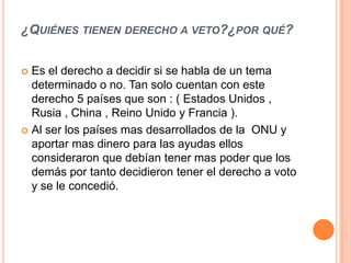 ¿QUIÉNES TIENEN DERECHO A VETO?¿POR QUÉ?


 Es el derecho a decidir si se habla de un tema
  determinado o no. Tan solo cuentan con este
  derecho 5 países que son : ( Estados Unidos ,
  Rusia , China , Reino Unido y Francia ).
 Al ser los países mas desarrollados de la ONU y
  aportar mas dinero para las ayudas ellos
  consideraron que debían tener mas poder que los
  demás por tanto decidieron tener el derecho a voto
  y se le concedió.
 