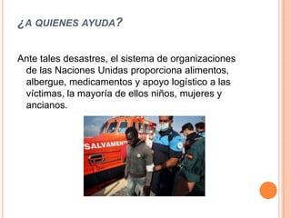 ¿A QUIENES AYUDA?

Ante tales desastres, el sistema de organizaciones
 de las Naciones Unidas proporciona alimentos,
 albergue, medicamentos y apoyo logístico a las
 víctimas, la mayoría de ellos niños, mujeres y
 ancianos.
 