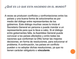 ¿QUÉ ES LO QUE ESTA HACIENDO EN EL MUNDO?


A veces se producen conflictos y confrontaciones entre los
  países y una buena forma de solucionarlos es por
  medio del diálogo entre representantes de los
  gobiernos. Este diálogo muchas veces lo inicia el
  Secretario General en persona o puede mandar a un
  representante para que lo lleve a cabo. Si el diálogo
  entre gobernantes falla, la Asamblea General puede
  convocar a los países afectados y entre todas las
  naciones que conforman la ONU tomar las mejores
  decisiones, en forma de resoluciones, para solucionar el
  problema. A continuación, los países en conflicto
  pueden o no adoptar dichas resoluciones, ya que no
  tienen carácter obligatorio o vinculante.
 