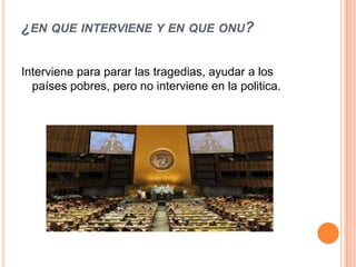¿EN QUE INTERVIENE Y EN QUE ONU?

Interviene para parar las tragedias, ayudar a los
  países pobres, pero no interviene en la politica.
 