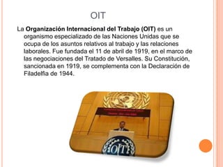OIT
La Organización Internacional del Trabajo (OIT) es un
  organismo especializado de las Naciones Unidas que se
  ocupa de los asuntos relativos al trabajo y las relaciones
  laborales. Fue fundada el 11 de abril de 1919, en el marco de
  las negociaciones del Tratado de Versalles. Su Constitución,
  sancionada en 1919, se complementa con la Declaración de
  Filadelfia de 1944.
 