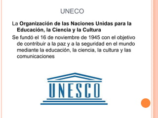 UNECO
La Organización de las Naciones Unidas para la
  Educación, la Ciencia y la Cultura
Se fundó el 16 de noviembre de 1945 con el objetivo
  de contribuir a la paz y a la seguridad en el mundo
  mediante la educación, la ciencia, la cultura y las
  comunicaciones
 