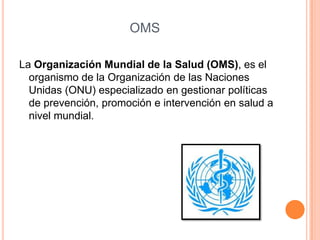OMS

La Organización Mundial de la Salud (OMS), es el
  organismo de la Organización de las Naciones
  Unidas (ONU) especializado en gestionar políticas
  de prevención, promoción e intervención en salud a
  nivel mundial.
 