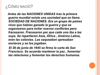 ¿CÓMO NACIÓ?
 Antes de las NACIONES UNIDAS tras la primera
 guerra mundial existe una sociedad que se llama
 SOCIEDAD DE NACIONES. Era un grupo de países
 ricos que habían ganado la guerra y que se
 organizaron para evitar nuevos conflictos pero
 fracasaron. Fracasaron por que cada uno iba a las
 suya. Se repartieron Asía, África , América Latina,
 eran las colonias. Las saqueaban apresaban
 esclavos y se los jugaban.
 El 26 de junio de 1945 se firma la carta de San
 Francisco. Se acuerda mantener la paz , fomentar
 las relaciones y fomentar los derechos humanos.
 