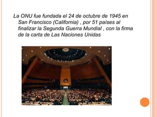 La ONU fue fundada el 24 de octubre de 1945 en
  San Francisco (California) , por 51 países al
  finalizar la Segunda Guerra Mundial , con la firma
  de la carta de Las Naciones Unidas
 