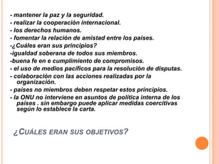 - mantener la paz y la seguridad.
- realizar la cooperación internacional.
- los derechos humanos.
- fomentar la relación de amistad entre los países.
-¿Cuáles eran sus principios?
-igualdad soberana de todos sus miembros.
-buena fe en e cumplimiento de compromisos.
- el uso de medios pacíficos para la resolución de disputas.
- colaboración con las acciones realizadas por la
   organización.
- países no miembros deben respetar estos principios.
- la ONU no interviene en asuntos de política interna de los
   países . sin embargo puede aplicar medidas coercitivas
   según lo establece la carta.


 ¿CUÁLES ERAN SUS OBJETIVOS?
 