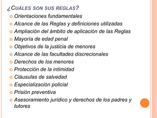 ¿CUÁLES SON SUS REGLAS?
 Orientaciones fundamentales
 Alcance de las Reglas y definiciones utilizadas

 Ampliación del ámbito de aplicación de las Reglas

 Mayoría de edad penal

 Objetivos de la justicia de menores

 Alcance de las facultades discrecionales

 Derechos de los menores

 Protección de la intimidad

 Cláusulas de salvedad

 Especialización policial

 Prisión preventiva

 Asesoramiento jurídico y derechos de los padres y
  tutores
 