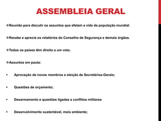 ASSEMBLEIA GERAL
Reunião para discutir os assuntos que afetam a vida da população mundial.


Recebe e aprecia os relatórios do Conselho de Segurança e demais órgãos.


Todos os países têm direito a um voto.


Assuntos em pauta:


   Aprovação de novos membros e eleição de Secretários-Gerais;


   Questões de orçamento;


   Desarmamento e questões ligadas a conflitos militares


   Desenvolvimento sustentável, meio ambiente;
 