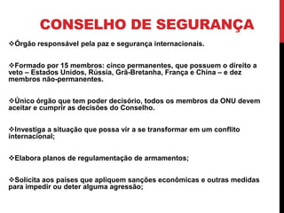 CONSELHO DE SEGURANÇA
Órgão responsável pela paz e segurança internacionais.


Formado por 15 membros: cinco permanentes, que possuem o direito a
veto – Estados Unidos, Rússia, Grã-Bretanha, França e China – e dez
membros não-permanentes.


Único órgão que tem poder decisório, todos os membros da ONU devem
aceitar e cumprir as decisões do Conselho.


Investiga a situação que possa vir a se transformar em um conflito
internacional;


Elabora planos de regulamentação de armamentos;


Solicita aos países que apliquem sanções econômicas e outras medidas
para impedir ou deter alguma agressão;
 