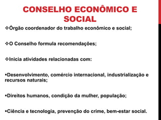 CONSELHO ECONÔMICO E
              SOCIAL
Órgão coordenador do trabalho econômico e social;


O Conselho formula recomendações;


Inicia atividades relacionadas com:


Desenvolvimento, comércio internacional, industrialização e
recursos naturais;


Direitos humanos, condição da mulher, população;


Ciência e tecnologia, prevenção do crime, bem-estar social.
 