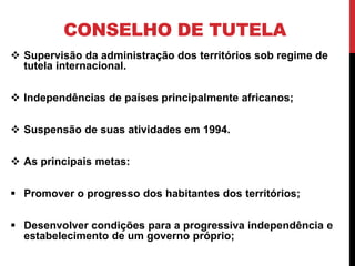CONSELHO DE TUTELA
 Supervisão da administração dos territórios sob regime de
  tutela internacional.

 Independências de países principalmente africanos;

 Suspensão de suas atividades em 1994.

 As principais metas:

 Promover o progresso dos habitantes dos territórios;

 Desenvolver condições para a progressiva independência e
  estabelecimento de um governo próprio;
 