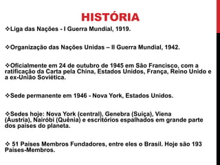 HISTÓRIA
Liga das Nações - I Guerra Mundial, 1919.

Organização das Nações Unidas – II Guerra Mundial, 1942.

Oficialmente em 24 de outubro de 1945 em São Francisco, com a
ratificação da Carta pela China, Estados Unidos, França, Reino Unido e
a ex-União Soviética.

Sede permanente em 1946 - Nova York, Estados Unidos.

Sedes hoje: Nova York (central), Genebra (Suíça), Viena
(Áustria), Nairóbi (Quênia) e escritórios espalhados em grande parte
dos países do planeta.

 51 Países Membros Fundadores, entre eles o Brasil. Hoje são 193
Países-Membros.
 