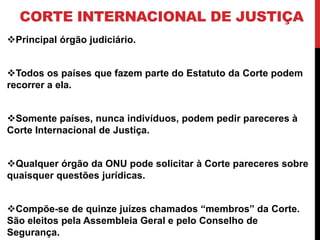 CORTE INTERNACIONAL DE JUSTIÇA
Principal órgão judiciário.


Todos os países que fazem parte do Estatuto da Corte podem
recorrer a ela.


Somente países, nunca indivíduos, podem pedir pareceres à
Corte Internacional de Justiça.


Qualquer órgão da ONU pode solicitar à Corte pareceres sobre
quaisquer questões jurídicas.


Compõe-se de quinze juízes chamados “membros” da Corte.
São eleitos pela Assembleia Geral e pelo Conselho de
Segurança.
 