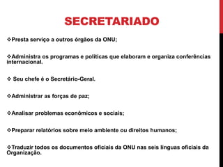 SECRETARIADO
Presta serviço a outros órgãos da ONU;


Administra os programas e políticas que elaboram e organiza conferências
internacional.


 Seu chefe é o Secretário-Geral.


Administrar as forças de paz;


Analisar problemas econômicos e sociais;


Preparar relatórios sobre meio ambiente ou direitos humanos;


Traduzir todos os documentos oficiais da ONU nas seis línguas oficiais da
Organização.
 