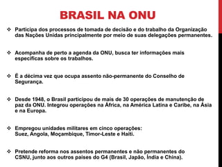 BRASIL NA ONU
 Participa dos processos de tomada de decisão e do trabalho da Organização
  das Nações Unidas principalmente por meio de suas delegações permanentes.


 Acompanha de perto a agenda da ONU, busca ter informações mais
  específicas sobre os trabalhos.


 É a décima vez que ocupa assento não-permanente do Conselho de
  Segurança.


 Desde 1948, o Brasil participou de mais de 30 operações de manutenção de
  paz da ONU. Integrou operações na África, na América Latina e Caribe, na Ásia
  e na Europa.


 Empregou unidades militares em cinco operações:
  Suez, Angola, Moçambique, Timor-Leste e Haiti.


 Pretende reforma nos assentos permanentes e não permanentes do
  CSNU, junto aos outros países do G4 (Brasil, Japão, Índia e China).
 