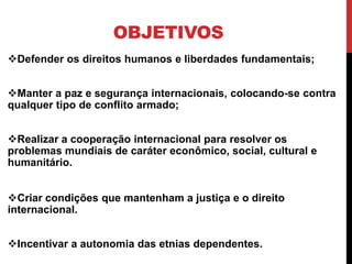 OBJETIVOS
Defender os direitos humanos e liberdades fundamentais;


Manter a paz e segurança internacionais, colocando-se contra
qualquer tipo de conflito armado;


Realizar a cooperação internacional para resolver os
problemas mundiais de caráter econômico, social, cultural e
humanitário.


Criar condições que mantenham a justiça e o direito
internacional.


Incentivar a autonomia das etnias dependentes.
 