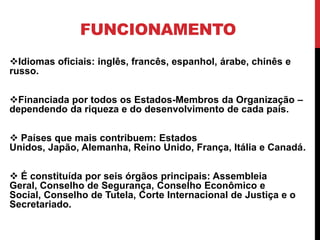 FUNCIONAMENTO
Idiomas oficiais: inglês, francês, espanhol, árabe, chinês e
russo.

Financiada por todos os Estados-Membros da Organização –
dependendo da riqueza e do desenvolvimento de cada país.

 Países que mais contribuem: Estados
Unidos, Japão, Alemanha, Reino Unido, França, Itália e Canadá.

 É constituída por seis órgãos principais: Assembleia
Geral, Conselho de Segurança, Conselho Econômico e
Social, Conselho de Tutela, Corte Internacional de Justiça e o
Secretariado.
 
