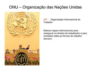 ONU – Organização das Nações Unidas
OIT - Organização Internacional do
Trabalho
Elabora regras internacionais para
assegurar os direitos do trabalhador e para
combater todas as formas de trabalho
escravo;
 