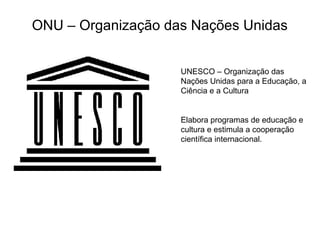 ONU – Organização das Nações Unidas
UNESCO – Organização das
Nações Unidas para a Educação, a
Ciência e a Cultura
Elabora programas de educação e
cultura e estimula a cooperação
científica internacional.
 