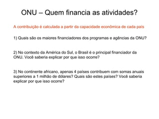 ONU – Quem financia as atividades?
1) Quais são os maiores financiadores dos programas e agências da ONU?
2) No contexto da América do Sul, o Brasil é o principal financiador da
ONU. Você saberia explicar por que isso ocorre?
3) No continente africano, apenas 4 países contribuem com somas anuais
superiores a 1 milhão de dólares? Quais são estes países? Você saberia
explicar por que isso ocorre?
A contribuição é calculada a partir da capacidade econômica de cada país
 