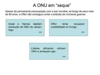 A ONU em “xeque”
Apesar da permanente preocupação com a paz mundial, ao longo de seus mais
de 60 anos, a ONU não conseguiu evitar a eclosão de inúmeras guerras.
Israel e Hamas rejeitam
resolução da ONU de cessar-
fogo.
2009
ONU tenta recuperar
credibilidade no Congo.
2009
Líderes africanos criticam
ONU e ameaçam agir.
2009
 