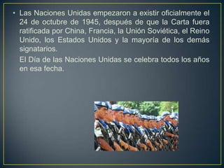 • Las Naciones Unidas empezaron a existir oficialmente el
24 de octubre de 1945, después de que la Carta fuera
ratificada por China, Francia, la Unión Soviética, el Reino
Unido, los Estados Unidos y la mayoría de los demás
signatarios.
El Día de las Naciones Unidas se celebra todos los años
en esa fecha.
 