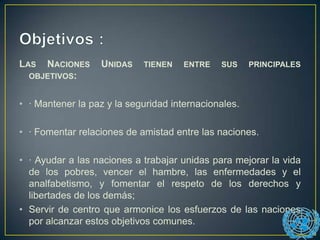 LAS NACIONES UNIDAS TIENEN ENTRE SUS PRINCIPALES
OBJETIVOS:
• · Mantener la paz y la seguridad internacionales.
• · Fomentar relaciones de amistad entre las naciones.
• · Ayudar a las naciones a trabajar unidas para mejorar la vida
de los pobres, vencer el hambre, las enfermedades y el
analfabetismo, y fomentar el respeto de los derechos y
libertades de los demás;
• Servir de centro que armonice los esfuerzos de las naciones
por alcanzar estos objetivos comunes.
 